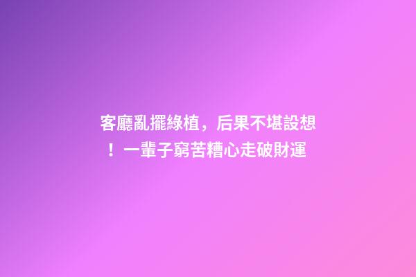 客廳亂擺綠植，后果不堪設想！一輩子窮苦糟心走破財運